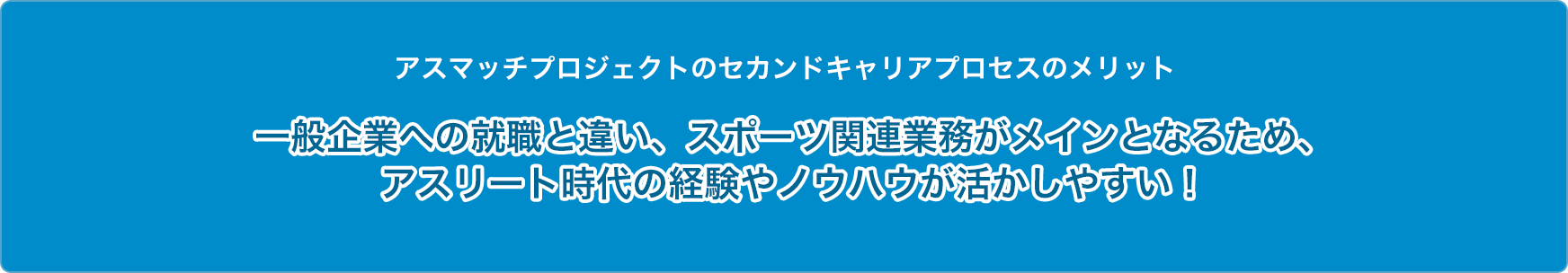 アスマッチプロジェクトのセカンドキャリアプロセスのメリット 一般企業への就職と違い、スポーツ関連業務がメインとなるため、アスリート時代の経験やノウハウが活かしやすい！