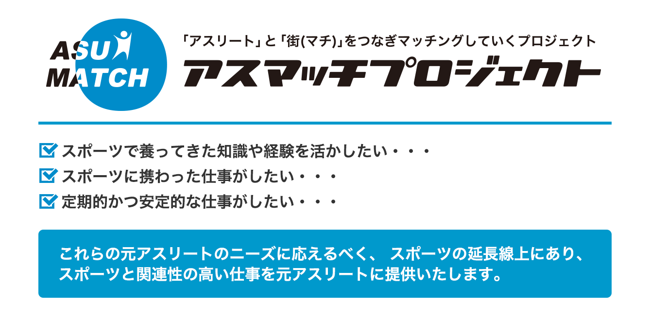 「アスリート」と「街(マチ)」をつなぎマッチングしていくプロジェクト アスマッチプロジェクト スポーツで養ってきた知識や経験を活かしたい・・・スポーツに携わった仕事がしたい・・・定期的かつ安定的な仕事がしたい・・・これらの元アスリートのニーズに応えるべく、 スポーツの延長線上にあり、スポーツと関連性の高い仕事を元アスリートに提供いたします。